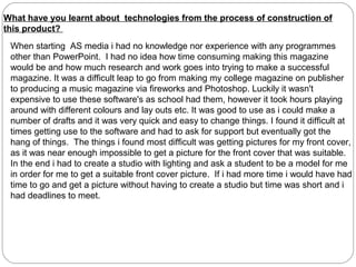 What have you learnt about technologies from the process of construction of
this product?
 When starting AS media i had no knowledge nor experience with any programmes
 other than PowerPoint. I had no idea how time consuming making this magazine
 would be and how much research and work goes into trying to make a successful
 magazine. It was a difficult leap to go from making my college magazine on publisher
 to producing a music magazine via fireworks and Photoshop. Luckily it wasn't
 expensive to use these software's as school had them, however it took hours playing
 around with different colours and lay outs etc. It was good to use as i could make a
 number of drafts and it was very quick and easy to change things. I found it difficult at
 times getting use to the software and had to ask for support but eventually got the
 hang of things. The things i found most difficult was getting pictures for my front cover,
 as it was near enough impossible to get a picture for the front cover that was suitable.
 In the end i had to create a studio with lighting and ask a student to be a model for me
 in order for me to get a suitable front cover picture. If i had more time i would have had
 time to go and get a picture without having to create a studio but time was short and i
 had deadlines to meet.
 