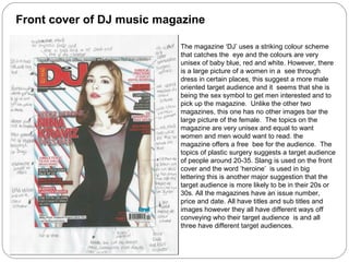 Front cover of DJ music magazine

                           The magazine ‘DJ’ uses a striking colour scheme
                           that catches the eye and the colours are very
                           unisex of baby blue, red and white. However, there
                           is a large picture of a women in a see through
                           dress in certain places, this suggest a more male
                           oriented target audience and it seems that she is
                           being the sex symbol to get men interested and to
                           pick up the magazine. Unlike the other two
                           magazines, this one has no other images bar the
                           large picture of the female. The topics on the
                           magazine are very unisex and equal to want
                           women and men would want to read. the
                           magazine offers a free bee for the audience. The
                           topics of plastic surgery suggests a target audience
                           of people around 20-35. Slang is used on the front
                           cover and the word ‘heroine’ is used in big
                           lettering this is another major suggestion that the
                           target audience is more likely to be in their 20s or
                           30s. All the magazines have an issue number,
                           price and date. All have titles and sub titles and
                           images however they all have different ways off
                           conveying who their target audience is and all
                           three have different target audiences.
 
