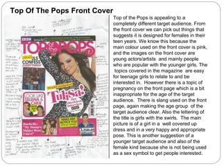 Top Of The Pops Front Cover
                              Top of the Pops is appealing to a
                              completely different target audience. From
                              the front cover we can pick out things that
                              suggests it is designed for females in their
                              teen years. We know this because the
                              main colour used on the front cover is pink,
                              and the images on the front cover are
                              young actors/artists and mainly people
                              who are popular with the younger girls. The
                               topics covered in the magazine are easy
                              for teenage girls to relate to and be
                              interested in. However there is a topic of
                              pregnancy on the front page which is a bit
                              inappropriate for the age of the target
                              audience. There is slang used on the front
                              page, again making the age group of the
                              target audience clear. Also the lettering of
                              the title is girls with the swirls. The main
                              picture is of a girl in a well covered up
                              dress and in a very happy and appropriate
                              pose. This is another suggestion of a
                              younger target audience and also of the
                              female kind because she is not being used
                              as a sex symbol to get people interested.
 