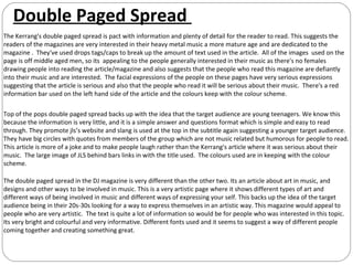 Double Paged Spread
The Kerrang's double paged spread is pact with information and plenty of detail for the reader to read. This suggests the
readers of the magazines are very interested in their heavy metal music a more mature age and are dedicated to the
magazine . They've used drops tags/caps to break up the amount of text used in the article. All of the images used on the
page is off middle aged men, so its appealing to the people generally interested in their music as there's no females
drawing people into reading the article/magazine and also suggests that the people who read this magazine are defiantly
into their music and are interested. The facial expressions of the people on these pages have very serious expressions
suggesting that the article is serious and also that the people who read it will be serious about their music. There's a red
information bar used on the left hand side of the article and the colours keep with the colour scheme.

Top of the pops double paged spread backs up with the idea that the target audience are young teenagers. We know this
because the information is very little, and it is a simple answer and questions format which is simple and easy to read
through. They promote jls’s website and slang is used at the top in the subtitle again suggesting a younger target audience.
They have big circles with quotes from members of the group which are not music related but humorous for people to read.
This article is more of a joke and to make people laugh rather than the Kerrang's article where it was serious about their
music. The large image of JLS behind bars links in with the title used. The colours used are in keeping with the colour
scheme.

The double paged spread in the DJ magazine is very different than the other two. Its an article about art in music, and
designs and other ways to be involved in music. This is a very artistic page where it shows different types of art and
different ways of being involved in music and different ways of expressing your self. This backs up the idea of the target
audience being in their 20s-30s looking for a way to express themselves in an artistic way. This magazine would appeal to
people who are very artistic. The text is quite a lot of information so would be for people who was interested in this topic.
Its very bright and colourful and very informative. Different fonts used and it seems to suggest a way of different people
coming together and creating something great.
 