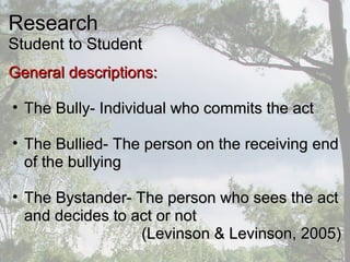 ResearchResearch
Student to StudentStudent to Student
General descriptions:General descriptions:
• The Bully- Individual who commits the actThe Bully- Individual who commits the act
• The Bullied- The person on the receiving endThe Bullied- The person on the receiving end
of the bullyingof the bullying
• The Bystander- The person who sees the actThe Bystander- The person who sees the act
and decides to act or notand decides to act or not
(Levinson & Levinson, 2005)(Levinson & Levinson, 2005)
 