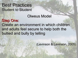 Best PracticesBest Practices
Student to StudentStudent to Student
Olweus ModelOlweus Model
Step One:Step One:
Create an environment in which childrenCreate an environment in which children
and adults feel secure to help both theand adults feel secure to help both the
bullied and bully by tellingbullied and bully by telling
(Levinson & Levinson, 2005)(Levinson & Levinson, 2005)
 