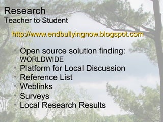 http://www.endbullyingnow.blogspot.comhttp://www.endbullyingnow.blogspot.com
• Open source solution finding:Open source solution finding:
WORLDWIDEWORLDWIDE
• Platform for Local DiscussionPlatform for Local Discussion
• Reference ListReference List
• WeblinksWeblinks
• SurveysSurveys
• Local Research ResultsLocal Research Results
ResearchResearch
Teacher to StudentTeacher to Student
 