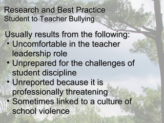 Usually results from the following:Usually results from the following:
• Uncomfortable in the teacherUncomfortable in the teacher
leadership roleleadership role
• Unprepared for the challenges ofUnprepared for the challenges of
student disciplinestudent discipline
• Unreported because it isUnreported because it is
professionally threateningprofessionally threatening
• Sometimes linked to a culture ofSometimes linked to a culture of
school violenceschool violence
Research and Best PracticeResearch and Best Practice
Student to Teacher BullyingStudent to Teacher Bullying
 