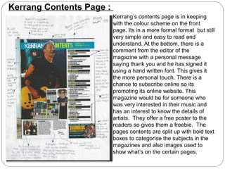 Kerrang Contents Page :
                          Kerrang’s contents page is in keeping
                          with the colour scheme on the front
                          page. Its in a more formal format but still
                          very simple and easy to read and
                          understand. At the bottom, there is a
                          comment from the editor of the
                          magazine with a personal message
                          saying thank you and he has signed it
                          using a hand written font. This gives it
                          the more personal touch. There is a
                          chance to subscribe online so its
                          promoting its online website. This
                          magazine would be for someone who
                          was very interested in their music and
                          has an interest to know the details of
                          artists. They offer a free poster to the
                          readers so gives them a freebie. The
                          pages contents are split up with bold text
                          boxes to categorise the subjects in the
                          magazines and also images used to
                          show what’s on the certain pages.
 