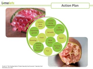 Purcell, D. "The Trending Habits of Today's Specialty Food Consumer.” Specialty Food
Association, Oct. 2012.
Action Plan
Lemon-
lime
flavor
Bursting
effect
Eye
catching
Wow
factor
Novel
Versatile
Fresh
Impressive
garnish
Fun
Stunning
Enriches
dining
experience
Easy to
control
flavor
placement
 