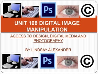 UNIT 108 DIGITAL IMAGE
MANIPULATION
ACCESS TO DESIGN, DIGITAL MEDIA AND
PHOTOGRAPHY
BY LINDSAY ALEXANDER
 
