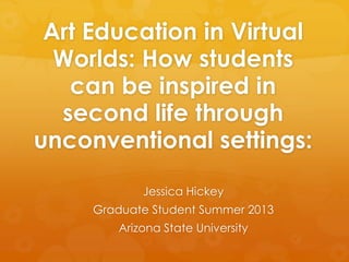 Art Education in Virtual
Worlds: How students
can be inspired in
second life through
unconventional settings:
Jessica Hickey
Graduate Student Summer 2013
Arizona State University
 