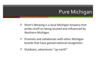 Pure Michigan
 Short’s Brewing is a local Michigan brewery that
prides itself on being located and influenced by
Northern Michigan
 Promote and collaborate with other Michigan
brands that have gained national recognition
 Outdoors, adventures “up north”
 
