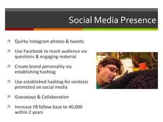 Social Media Presence
 Quirky Instagram photos & tweets
 Use Facebook to reach audience via
questions & engaging material
 Create brand personality via
establishing hashtag
 Use established hashtag for contests
promoted on social media
 Giveaways & Collaboration
 Increase FB follow base to 40,000
within 2 years
 