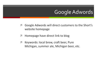 GoogleAdwords
 Google Adwords will direct customers to the Short’s
website homepage
 Homepage have direct link to blog
 Keywords: local brew, craft beer, Pure
Michigan, summer ale, Michigan beer, etc.
 