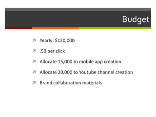 Budget
 Yearly: $120,000
 .50 per click
 Allocate 15,000 to mobile app creation
 Allocate 20,000 to Youtube channel creation
 Brand collaboration materials
 