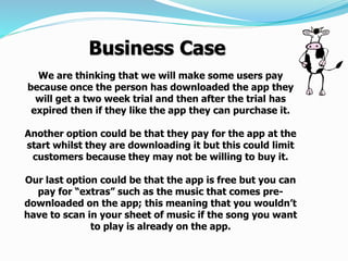 We are thinking that we will make some users pay
because once the person has downloaded the app they
will get a two week trial and then after the trial has
expired then if they like the app they can purchase it.
Another option could be that they pay for the app at the
start whilst they are downloading it but this could limit
customers because they may not be willing to buy it.
Our last option could be that the app is free but you can
pay for “extras” such as the music that comes pre-
downloaded on the app; this meaning that you wouldn’t
have to scan in your sheet of music if the song you want
to play is already on the app.
Business Case
 