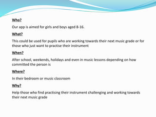 Who?
Our app is aimed for girls and boys aged 8-16.
What?
This could be used for pupils who are working towards their next music grade or for
those who just want to practise their instrument
When?
After school, weekends, holidays and even in music lessons depending on how
committed the person is
Where?
In their bedroom or music classroom
Why?
Help those who find practising their instrument challenging and working towards
their next music grade
 