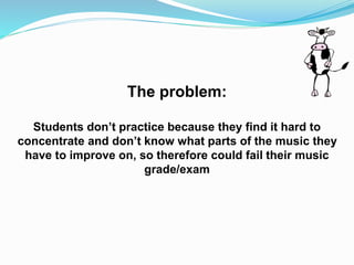 The problem:
Students don’t practice because they find it hard to
concentrate and don’t know what parts of the music they
have to improve on, so therefore could fail their music
grade/exam
 