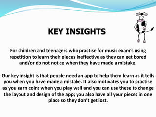 For children and teenagers who practise for music exam’s using
repetition to learn their pieces ineffective as they can get bored
and/or do not notice when they have made a mistake.
Our key insight is that people need an app to help them learn as it tells
you when you have made a mistake. It also motivates you to practise
as you earn coins when you play well and you can use these to change
the layout and design of the app; you also have all your pieces in one
place so they don’t get lost.
KEY INSIGHTS
 