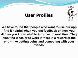 We have found that people who want to use our app
find it helpful when you get feedback on how you
did, so you know what to improve on next time. They
also find it easier to work if there is a reward at the
end – like getting coins and competing with your
friends.
User Profiles
 