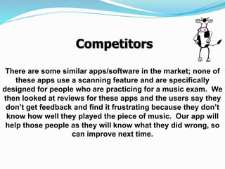 There are some similar apps/software in the market; none of
these apps use a scanning feature and are specifically
designed for people who are practicing for a music exam. We
then looked at reviews for these apps and the users say they
don’t get feedback and find it frustrating because they don’t
know how well they played the piece of music. Our app will
help those people as they will know what they did wrong, so
can improve next time.
Competitors
 
