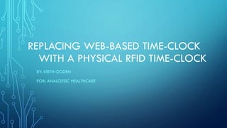 REPLACING WEB-BASED TIME-CLOCK
WITH A PHYSICAL RFID TIME-CLOCK
BY: KEITH OGDEN
FOR: ANALGESIC HEALTHCARE
 