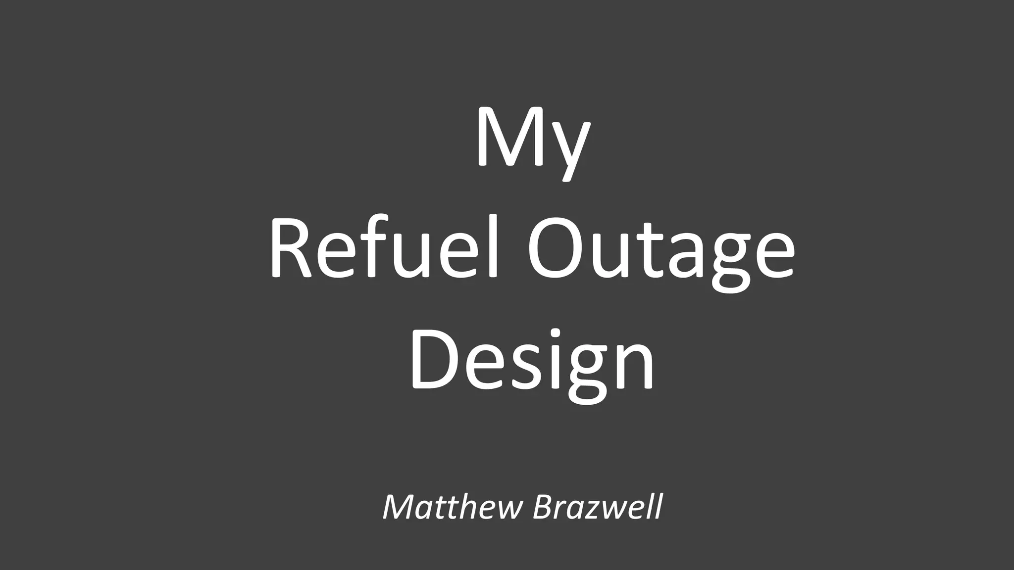 My
Refuel Outage
Design
Matthew Brazwell