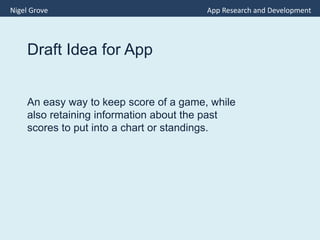 Draft Idea for App
An easy way to keep score of a game, while
also retaining information about the past
scores to put into a chart or standings.
Nigel Grove App Research and Development
 
