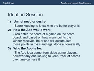 Ideation Session
1) Unmet need or desire:
- Score keeping to know who the better player is
2) How the App would work:
- You enter the score of a game on the score
board, and based on how many points the
winner receives, he or she will accumulate
those points in the standings, done automatically
3) Who the App is for:
- The App idea came from video game players,
however any one looking to keep track of scores
over time can use it
Nigel Grove App Research and Development
 