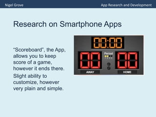Research on Smartphone Apps
“Scoreboard”, the App,
allows you to keep
score of a game,
however it ends there.
Slight ability to
customize, however
very plain and simple.
Nigel Grove App Research and Development
 