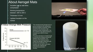 z
About Aerogel Mats
• Insulates just as well when
compressed
• Working temperature
between -200 to 200 C
• Thickness 3.5 mm
• Lightest Insulator on the
market
“The nanostructured aerogel mat is a
porous substance with exceptional
thermal insulation properties, which
result from the structure’s high
quantity of pores containing air. The
air is locked in the siliceous frame to
compose up to 99.8% of pore
volume.
The porous structure is small enough
to minimize the influence of thermal
radiation and convection. The
structure of the siliceous frame
makes the aerogel a solid body with
low thermal conduction. The
insulator can be used in any place
requiring thin material with
exceptional parameters.”
-Evertec
 
