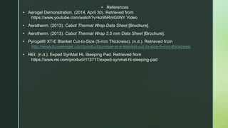 • References
• Aerogel Demonstration. (2014, April 30). Retrieved from
https://www.youtube.com/watch?v=kz95RnIG0NY Video
• Aerotherm. (2013). Cabot Thermal Wrap Data Sheet [Brochure].
• Aerotherm. (2013). Cabot Thermal Wrap 3.5 mm Data Sheet [Brochure].
• Pyrogel® XT-E Blanket Cut-to-Size (5-mm Thickness). (n.d.). Retrieved from
http://www.buyaerogel.com/product/pyrogel-xt-e-blanket-cut-to-size-5-mm-thickness/
• REI. (n.d.). Exped SynMat HL Sleeping Pad. Retrieved from
https://www.rei.com/product/113717/exped-synmat-hl-sleeping-pad
 