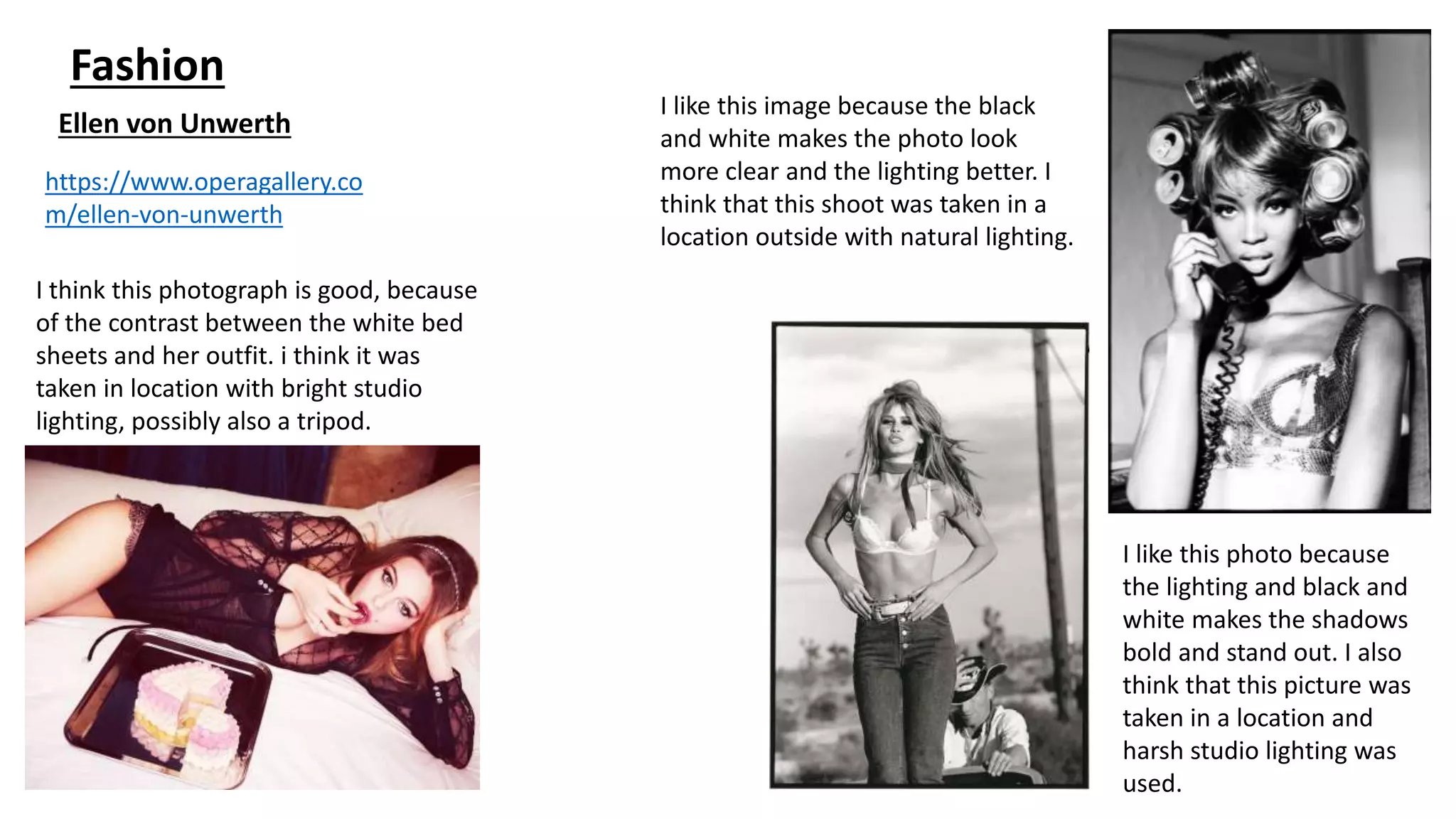 Fashion
Ellen von Unwerth
https://www.operagallery.co
m/ellen-von-unwerth
I think this photograph is good, because
of the contrast between the white bed
sheets and her outfit. i think it was
taken in location with bright studio
lighting, possibly also a tripod.
I like this image because the black
and white makes the photo look
more clear and the lighting better. I
think that this shoot was taken in a
location outside with natural lighting.
I like this photo because
the lighting and black and
white makes the shadows
bold and stand out. I also
think that this picture was
taken in a location and
harsh studio lighting was
used.
 