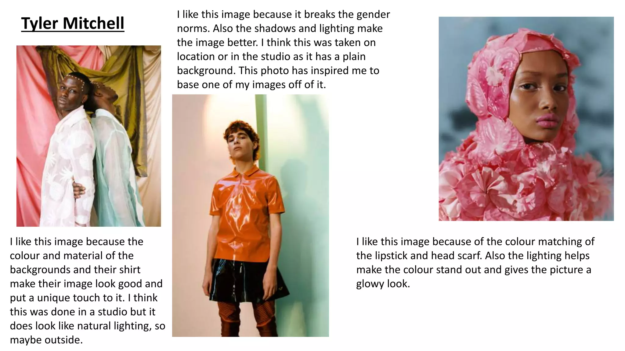 Tyler Mitchell
I like this image because the
colour and material of the
backgrounds and their shirt
make their image look good and
put a unique touch to it. I think
this was done in a studio but it
does look like natural lighting, so
maybe outside.
I like this image because it breaks the gender
norms. Also the shadows and lighting make
the image better. I think this was taken on
location or in the studio as it has a plain
background. This photo has inspired me to
base one of my images off of it.
I like this image because of the colour matching of
the lipstick and head scarf. Also the lighting helps
make the colour stand out and gives the picture a
glowy look.
 