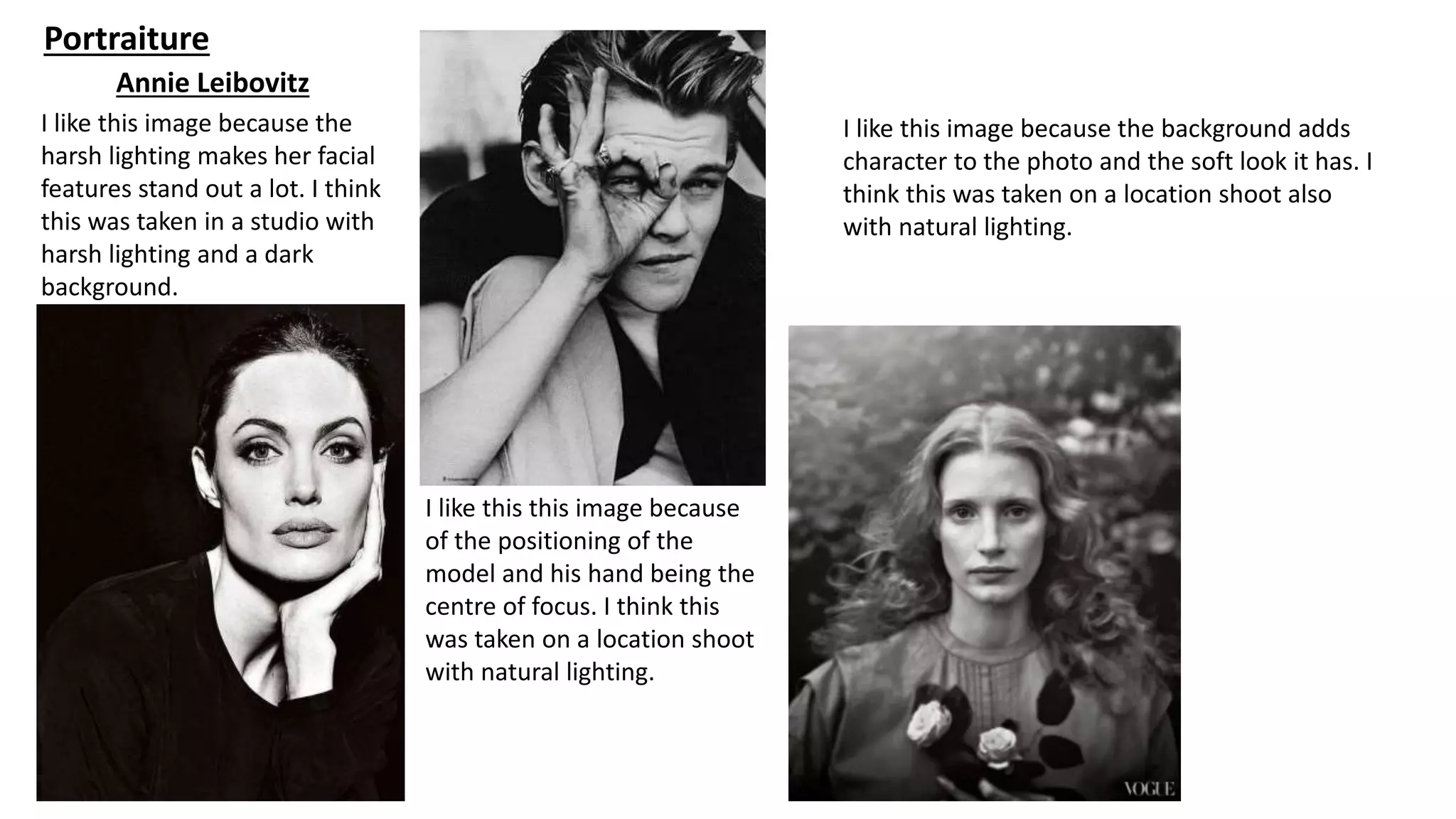 Portraiture
Annie Leibovitz
I like this image because the
harsh lighting makes her facial
features stand out a lot. I think
this was taken in a studio with
harsh lighting and a dark
background.
I like this this image because
of the positioning of the
model and his hand being the
centre of focus. I think this
was taken on a location shoot
with natural lighting.
I like this image because the background adds
character to the photo and the soft look it has. I
think this was taken on a location shoot also
with natural lighting.
 