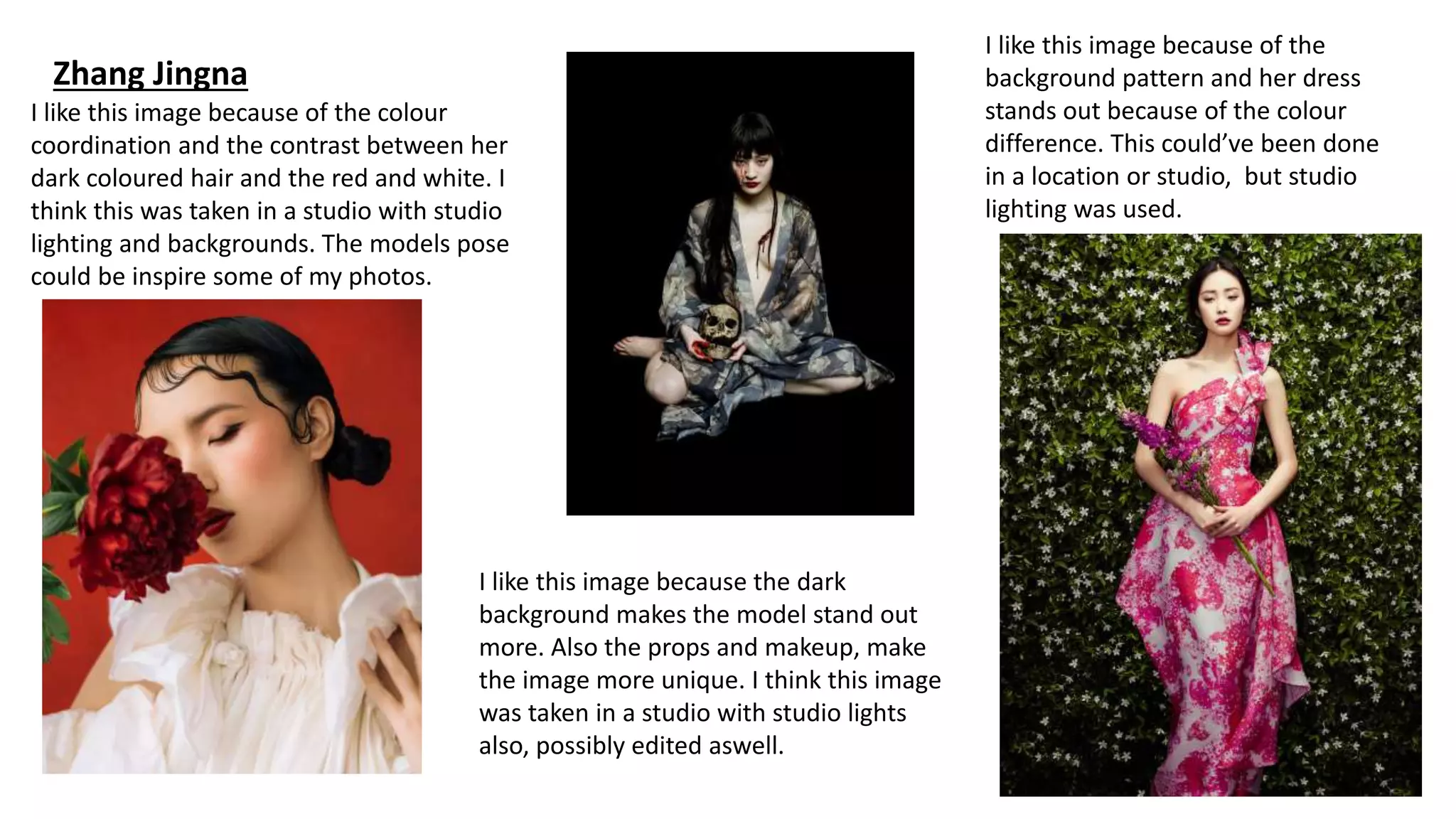 Zhang Jingna
I like this image because of the colour
coordination and the contrast between her
dark coloured hair and the red and white. I
think this was taken in a studio with studio
lighting and backgrounds. The models pose
could be inspire some of my photos.
I like this image because the dark
background makes the model stand out
more. Also the props and makeup, make
the image more unique. I think this image
was taken in a studio with studio lights
also, possibly edited aswell.
I like this image because of the
background pattern and her dress
stands out because of the colour
difference. This could’ve been done
in a location or studio, but studio
lighting was used.
 