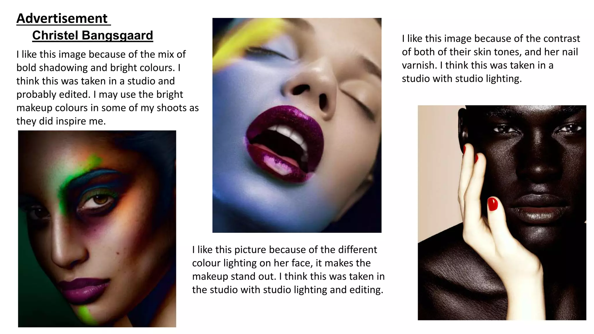 Christel Bangsgaard
Advertisement
I like this image because of the mix of
bold shadowing and bright colours. I
think this was taken in a studio and
probably edited. I may use the bright
makeup colours in some of my shoots as
they did inspire me.
I like this picture because of the different
colour lighting on her face, it makes the
makeup stand out. I think this was taken in
the studio with studio lighting and editing.
I like this image because of the contrast
of both of their skin tones, and her nail
varnish. I think this was taken in a
studio with studio lighting.
 