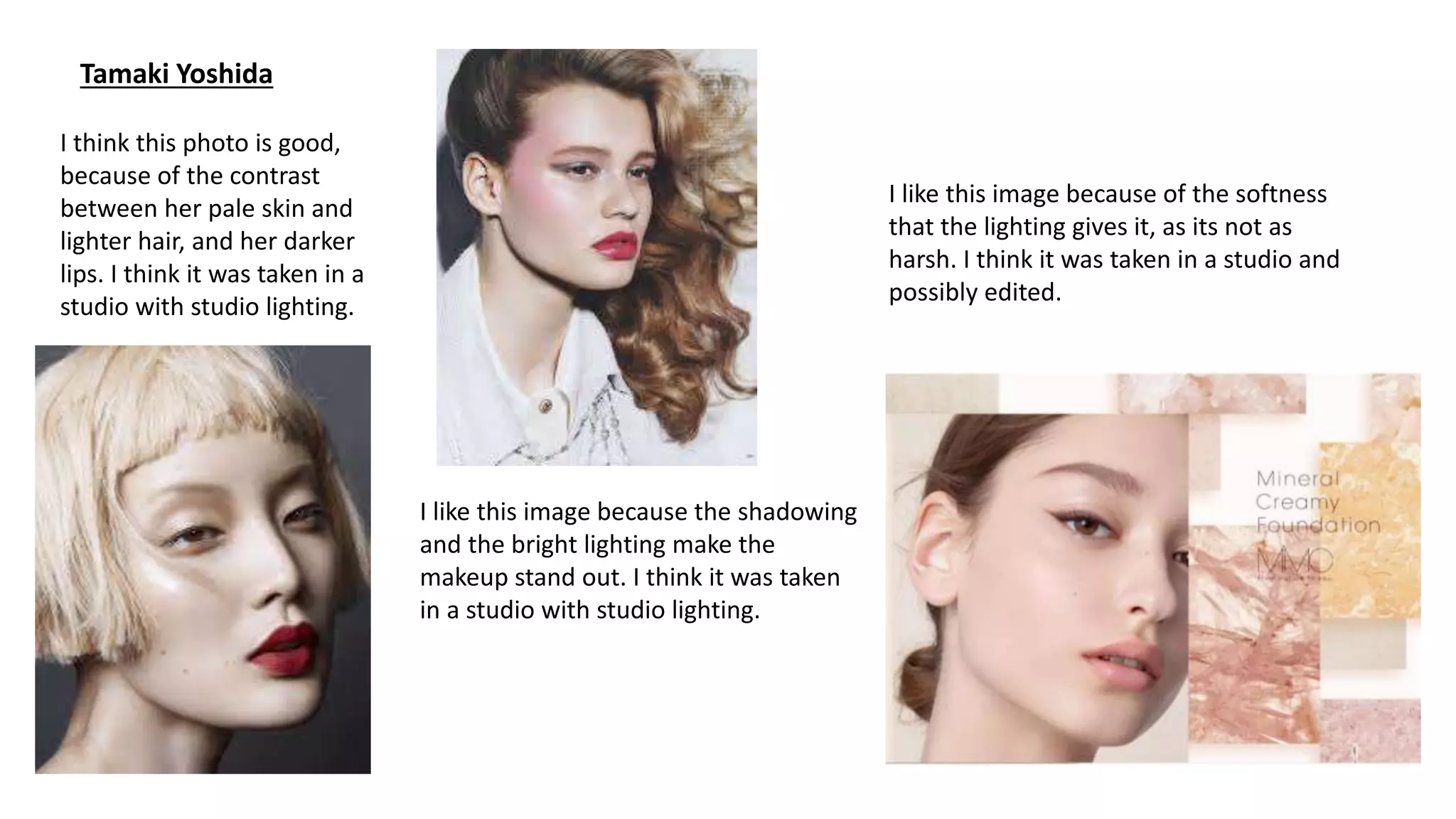 Tamaki Yoshida
I think this photo is good,
because of the contrast
between her pale skin and
lighter hair, and her darker
lips. I think it was taken in a
studio with studio lighting.
I like this image because the shadowing
and the bright lighting make the
makeup stand out. I think it was taken
in a studio with studio lighting.
I like this image because of the softness
that the lighting gives it, as its not as
harsh. I think it was taken in a studio and
possibly edited.
 