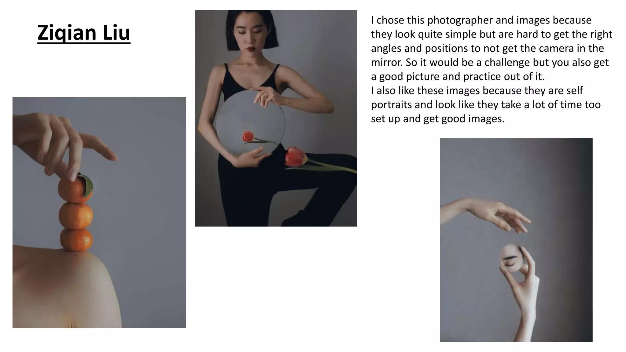 Ziqian Liu
I chose this photographer and images because
they look quite simple but are hard to get the right
angles and positions to not get the camera in the
mirror. So it would be a challenge but you also get
a good picture and practice out of it.
I also like these images because they are self
portraits and look like they take a lot of time too
set up and get good images.
 