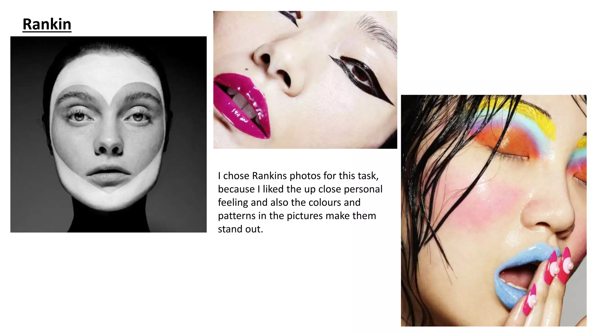 Rankin
I chose Rankins photos for this task,
because I liked the up close personal
feeling and also the colours and
patterns in the pictures make them
stand out.
 