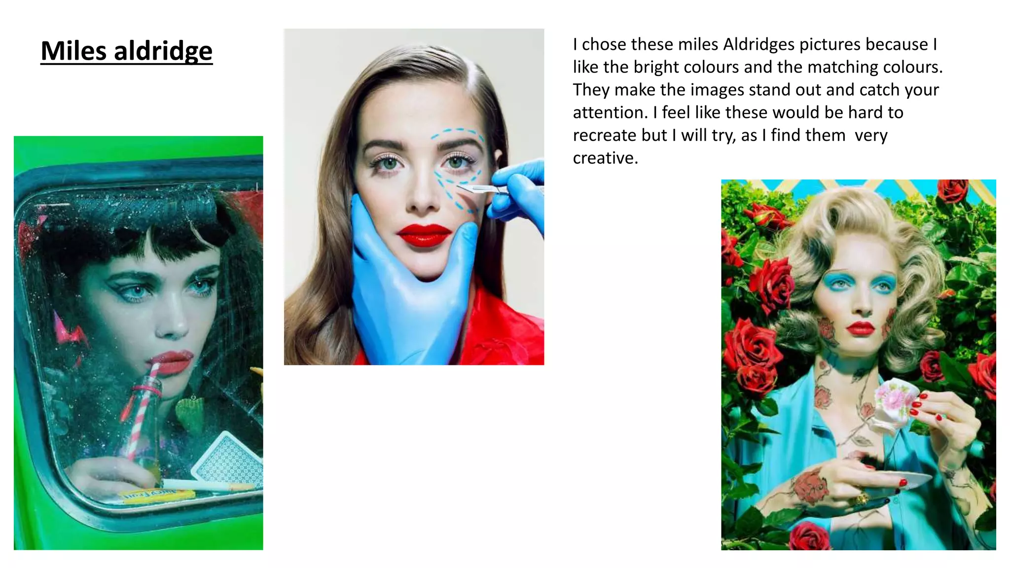 Miles aldridge I chose these miles Aldridges pictures because I
like the bright colours and the matching colours.
They make the images stand out and catch your
attention. I feel like these would be hard to
recreate but I will try, as I find them very
creative.
 