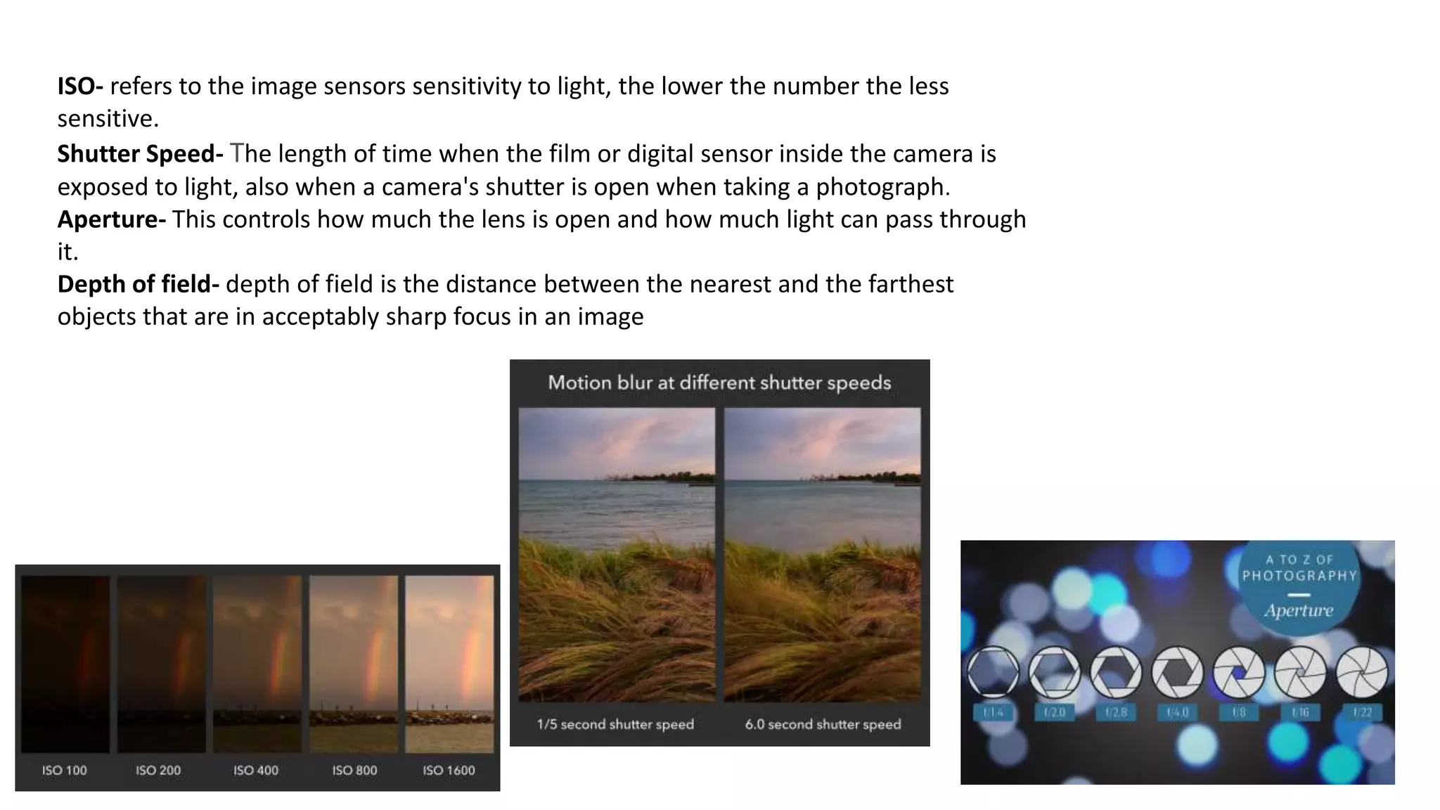 ISO- refers to the image sensors sensitivity to light, the lower the number the less
sensitive.
Shutter Speed- The length of time when the film or digital sensor inside the camera is
exposed to light, also when a camera's shutter is open when taking a photograph.
Aperture- This controls how much the lens is open and how much light can pass through
it.
Depth of field- depth of field is the distance between the nearest and the farthest
objects that are in acceptably sharp focus in an image
 