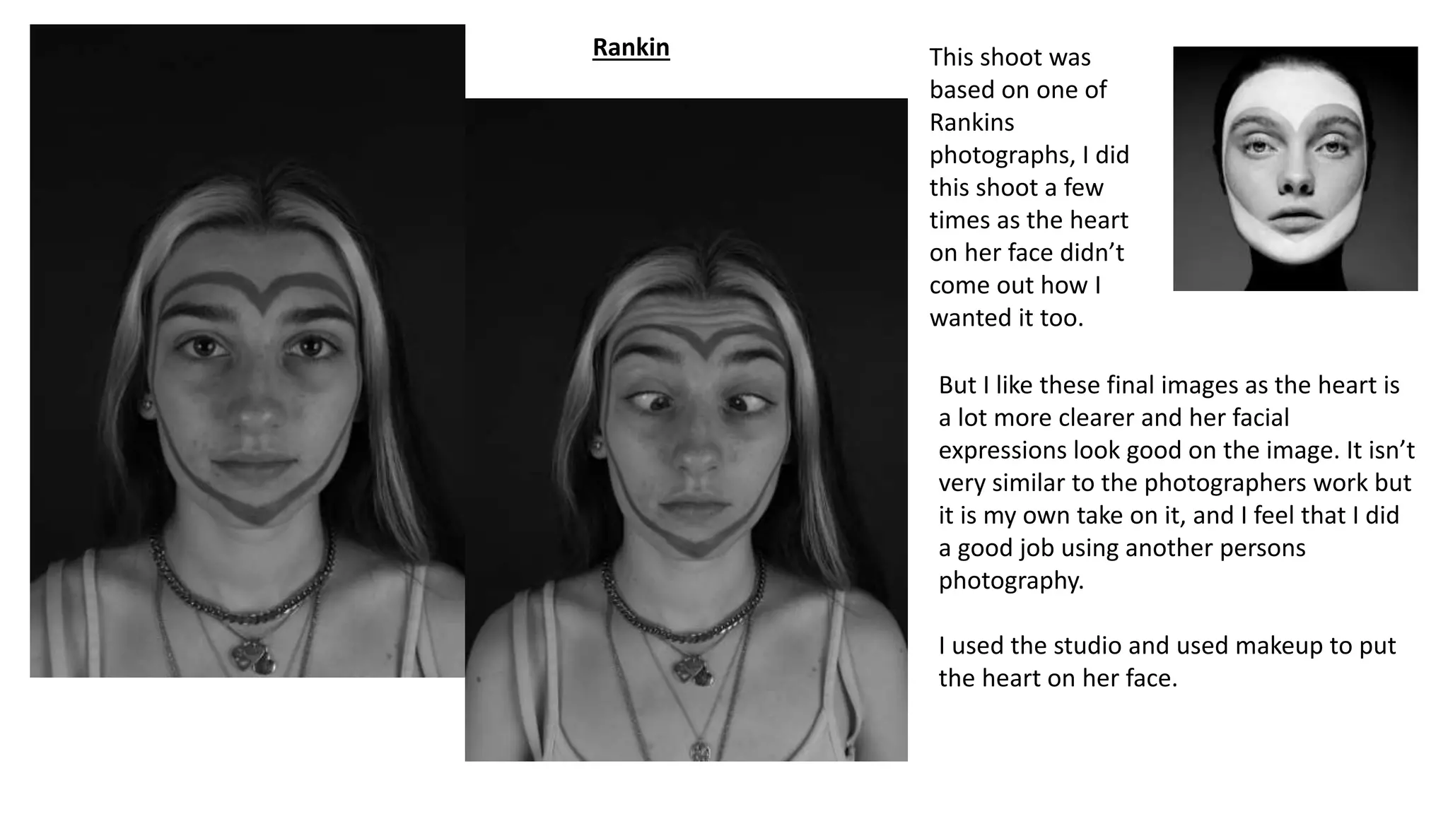 Rankin This shoot was
based on one of
Rankins
photographs, I did
this shoot a few
times as the heart
on her face didn’t
come out how I
wanted it too.
But I like these final images as the heart is
a lot more clearer and her facial
expressions look good on the image. It isn’t
very similar to the photographers work but
it is my own take on it, and I feel that I did
a good job using another persons
photography.
I used the studio and used makeup to put
the heart on her face.
 