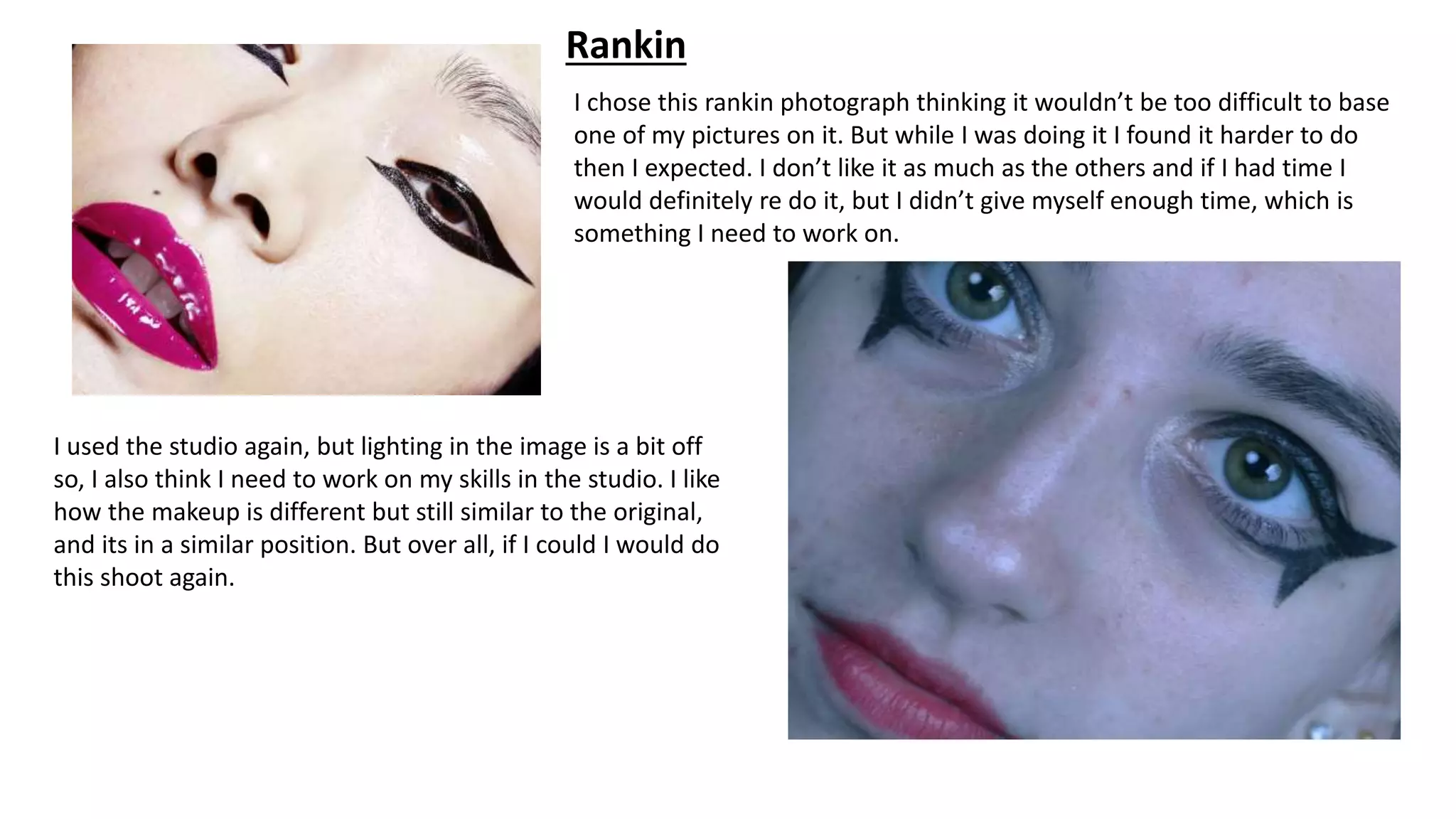 Rankin
I chose this rankin photograph thinking it wouldn’t be too difficult to base
one of my pictures on it. But while I was doing it I found it harder to do
then I expected. I don’t like it as much as the others and if I had time I
would definitely re do it, but I didn’t give myself enough time, which is
something I need to work on.
I used the studio again, but lighting in the image is a bit off
so, I also think I need to work on my skills in the studio. I like
how the makeup is different but still similar to the original,
and its in a similar position. But over all, if I could I would do
this shoot again.
 