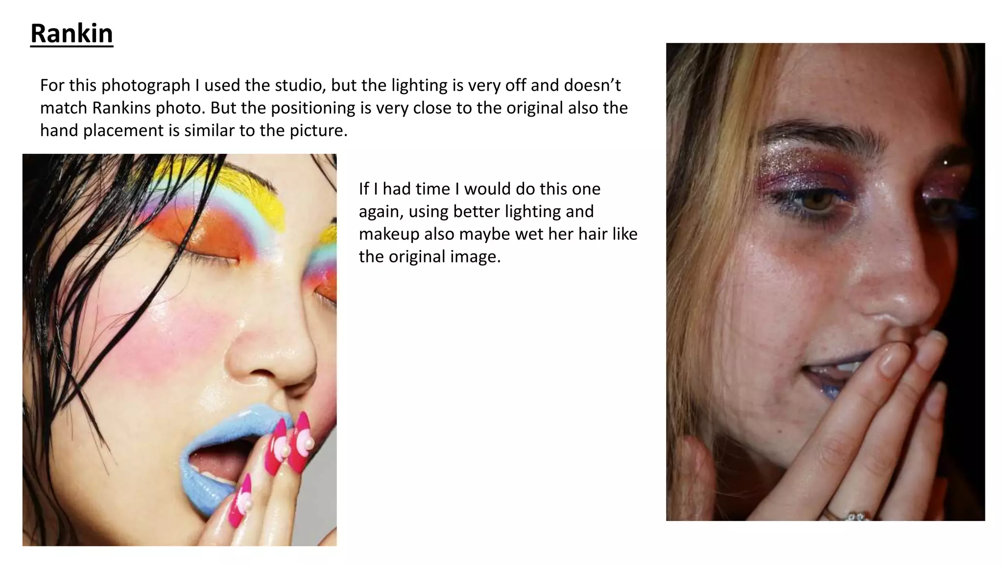 Rankin
For this photograph I used the studio, but the lighting is very off and doesn’t
match Rankins photo. But the positioning is very close to the original also the
hand placement is similar to the picture.
If I had time I would do this one
again, using better lighting and
makeup also maybe wet her hair like
the original image.
 