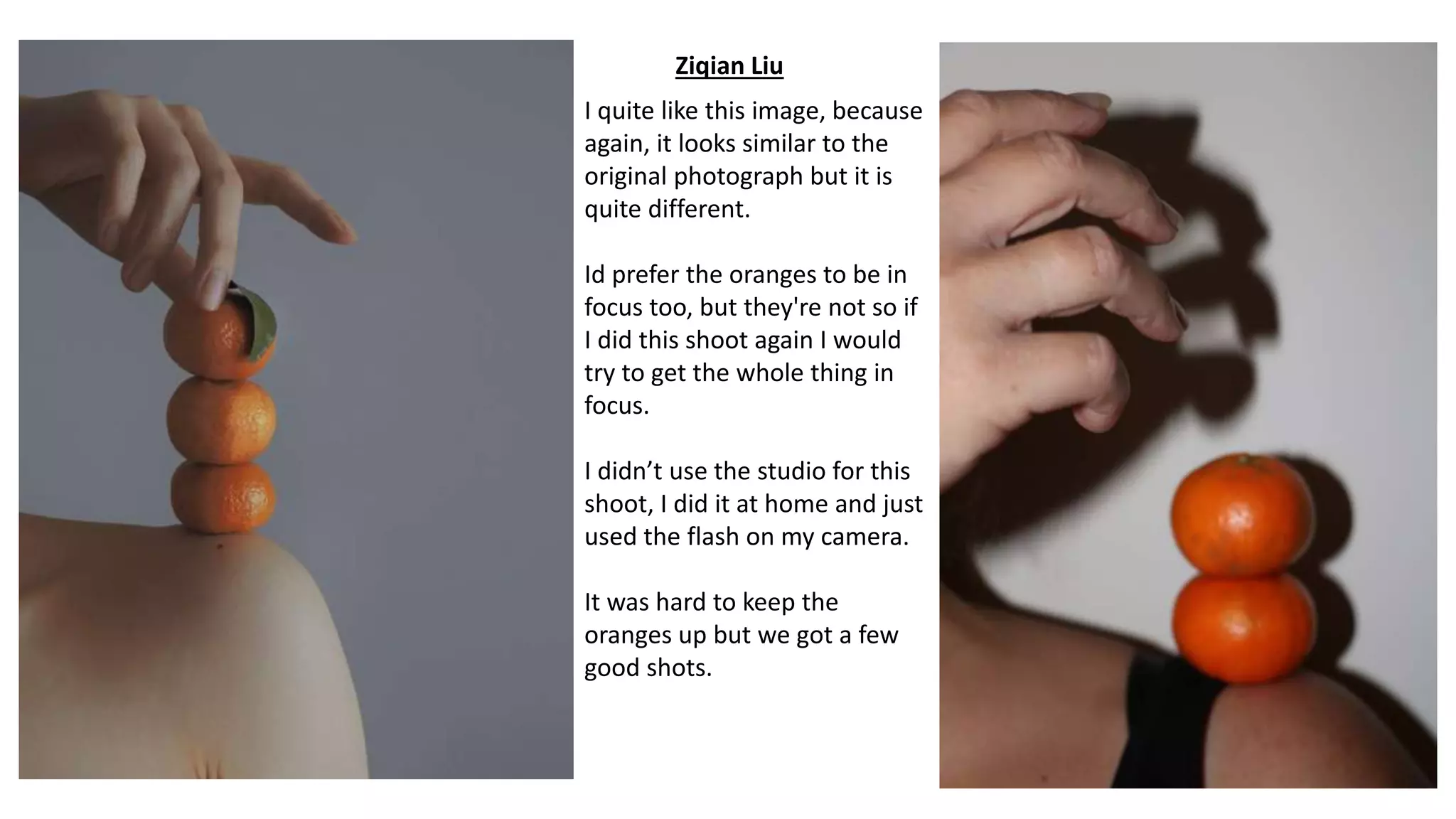 Ziqian Liu
I quite like this image, because
again, it looks similar to the
original photograph but it is
quite different.
Id prefer the oranges to be in
focus too, but they're not so if
I did this shoot again I would
try to get the whole thing in
focus.
I didn’t use the studio for this
shoot, I did it at home and just
used the flash on my camera.
It was hard to keep the
oranges up but we got a few
good shots.
 