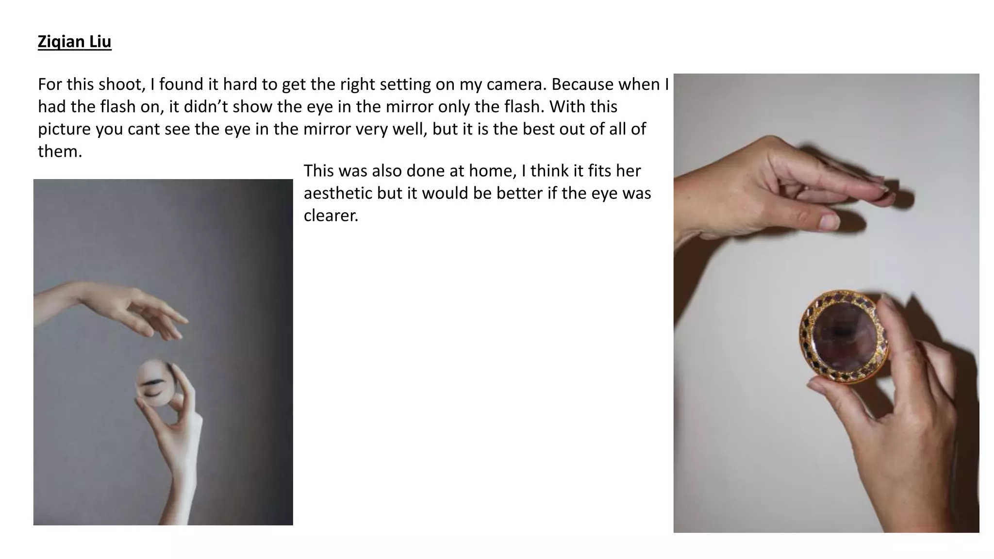 Ziqian Liu
For this shoot, I found it hard to get the right setting on my camera. Because when I
had the flash on, it didn’t show the eye in the mirror only the flash. With this
picture you cant see the eye in the mirror very well, but it is the best out of all of
them.
This was also done at home, I think it fits her
aesthetic but it would be better if the eye was
clearer.
 