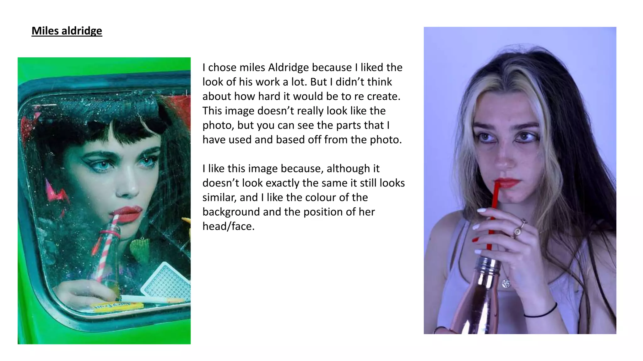 Miles aldridge
I chose miles Aldridge because I liked the
look of his work a lot. But I didn’t think
about how hard it would be to re create.
This image doesn’t really look like the
photo, but you can see the parts that I
have used and based off from the photo.
I like this image because, although it
doesn’t look exactly the same it still looks
similar, and I like the colour of the
background and the position of her
head/face.
 