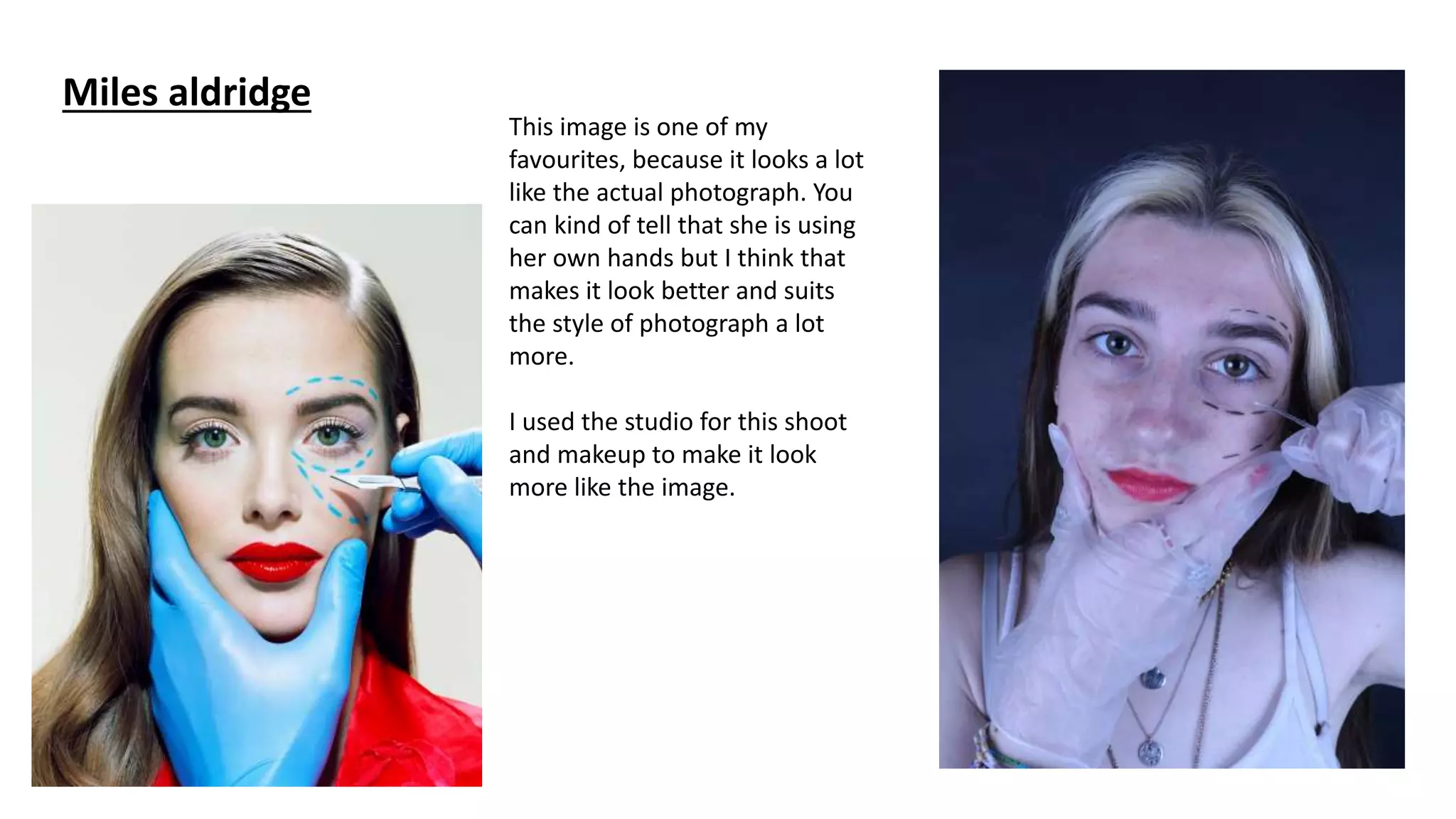 Miles aldridge
This image is one of my
favourites, because it looks a lot
like the actual photograph. You
can kind of tell that she is using
her own hands but I think that
makes it look better and suits
the style of photograph a lot
more.
I used the studio for this shoot
and makeup to make it look
more like the image.
 