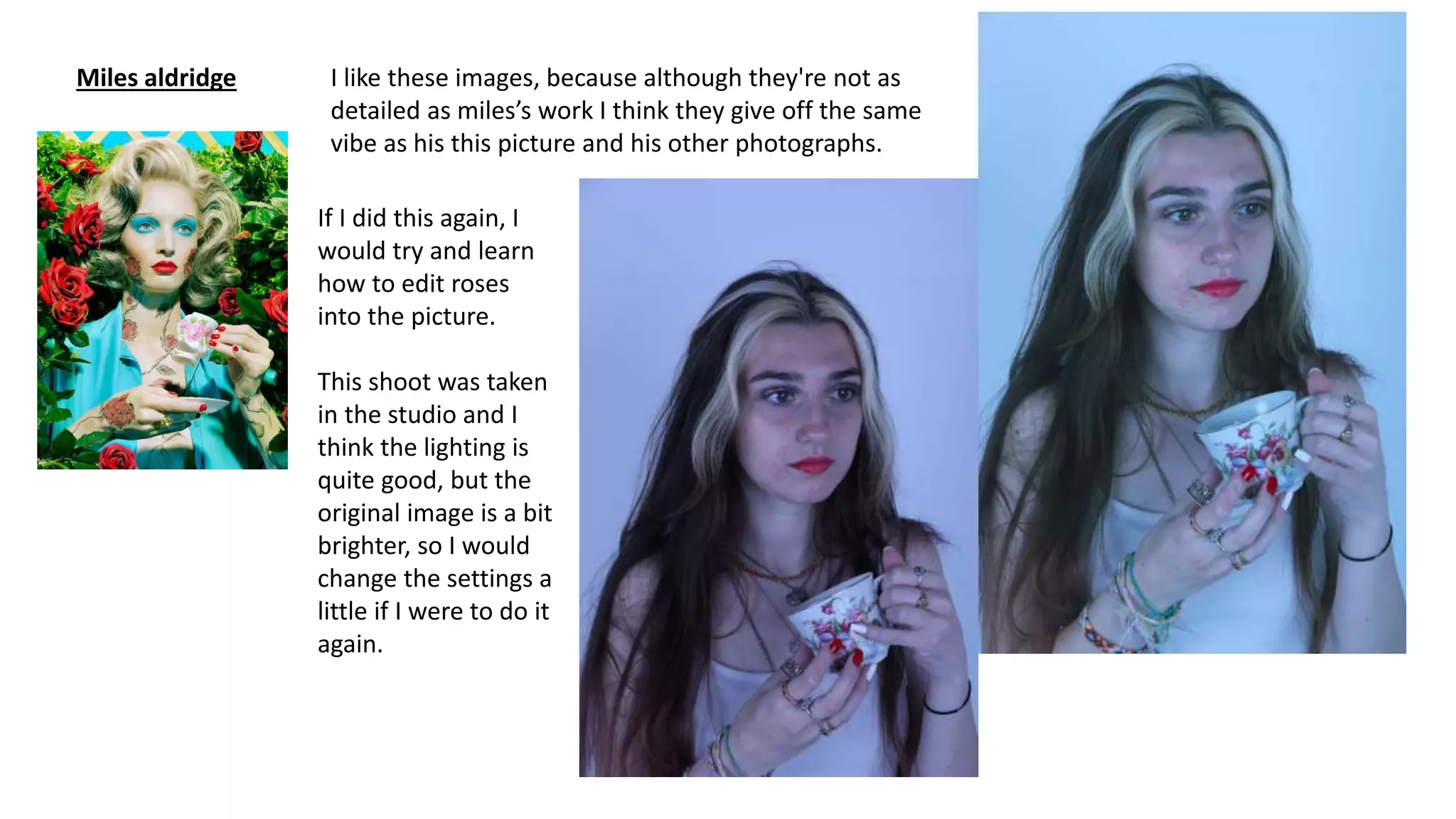 Miles aldridge I like these images, because although they're not as
detailed as miles’s work I think they give off the same
vibe as his this picture and his other photographs.
If I did this again, I
would try and learn
how to edit roses
into the picture.
This shoot was taken
in the studio and I
think the lighting is
quite good, but the
original image is a bit
brighter, so I would
change the settings a
little if I were to do it
again.
 