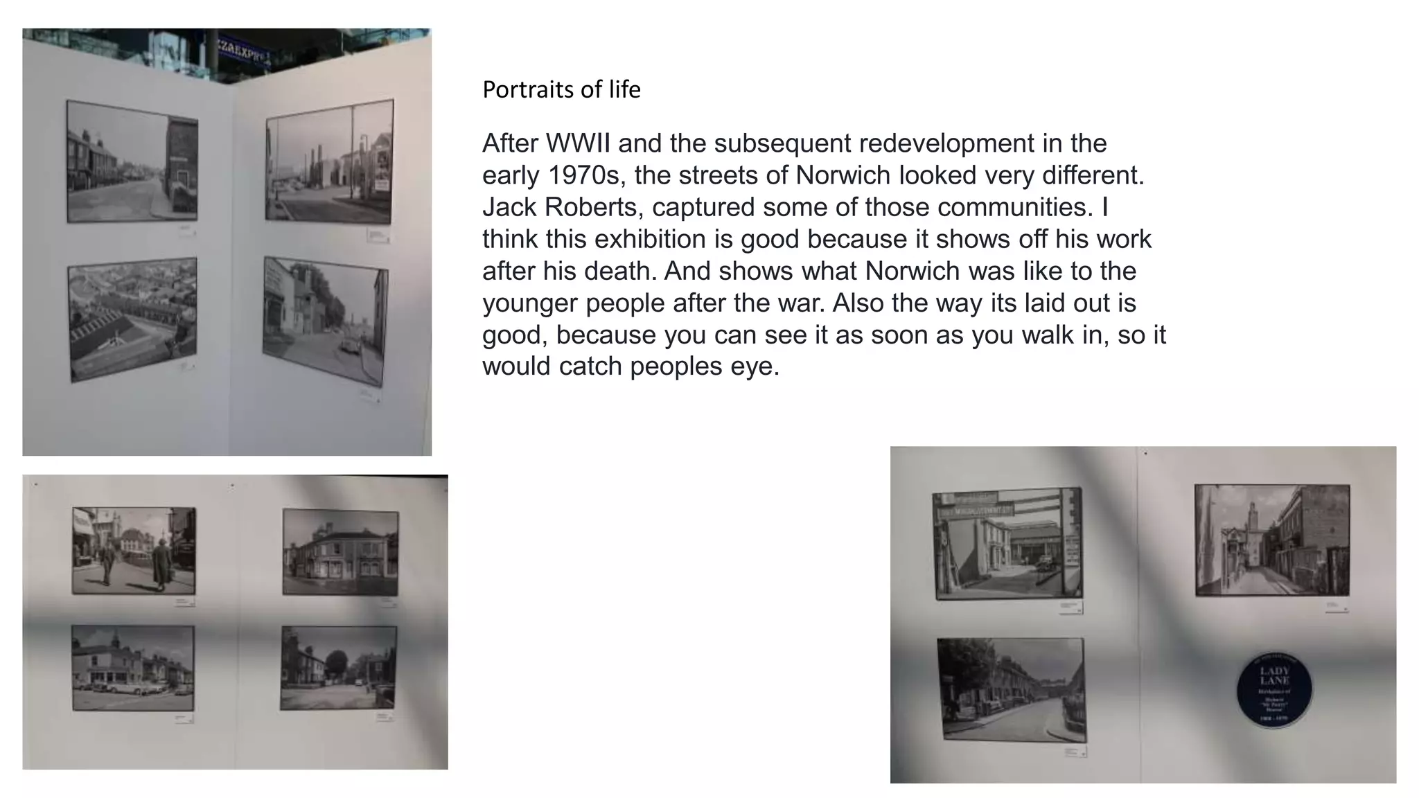 Portraits of life
After WWII and the subsequent redevelopment in the
early 1970s, the streets of Norwich looked very different.
Jack Roberts, captured some of those communities. I
think this exhibition is good because it shows off his work
after his death. And shows what Norwich was like to the
younger people after the war. Also the way its laid out is
good, because you can see it as soon as you walk in, so it
would catch peoples eye.
 