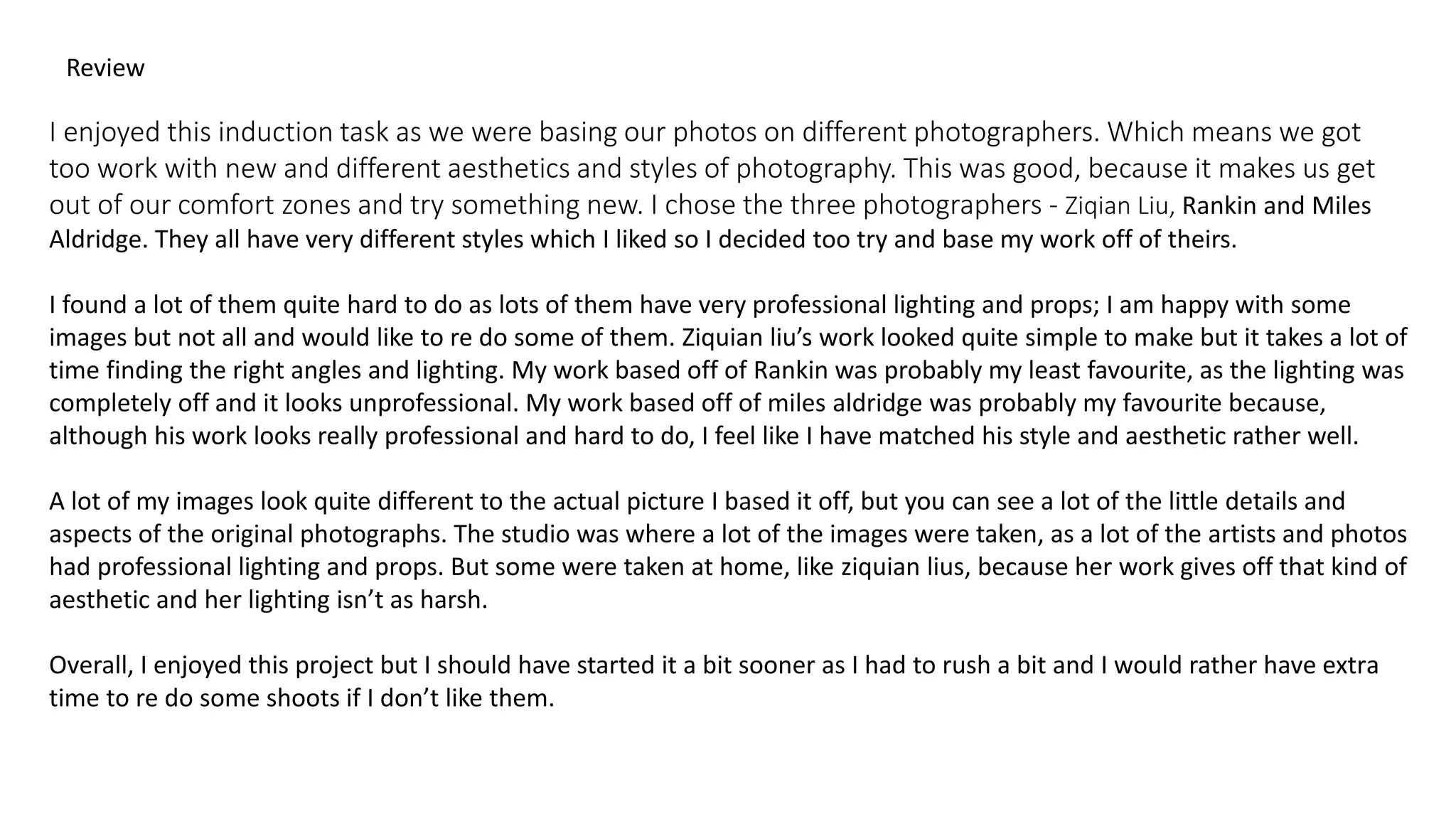 Review
I enjoyed this induction task as we were basing our photos on different photographers. Which means we got
too work with new and different aesthetics and styles of photography. This was good, because it makes us get
out of our comfort zones and try something new. I chose the three photographers - Ziqian Liu, Rankin and Miles
Aldridge. They all have very different styles which I liked so I decided too try and base my work off of theirs.
I found a lot of them quite hard to do as lots of them have very professional lighting and props; I am happy with some
images but not all and would like to re do some of them. Ziquian liu’s work looked quite simple to make but it takes a lot of
time finding the right angles and lighting. My work based off of Rankin was probably my least favourite, as the lighting was
completely off and it looks unprofessional. My work based off of miles aldridge was probably my favourite because,
although his work looks really professional and hard to do, I feel like I have matched his style and aesthetic rather well.
A lot of my images look quite different to the actual picture I based it off, but you can see a lot of the little details and
aspects of the original photographs. The studio was where a lot of the images were taken, as a lot of the artists and photos
had professional lighting and props. But some were taken at home, like ziquian lius, because her work gives off that kind of
aesthetic and her lighting isn’t as harsh.
Overall, I enjoyed this project but I should have started it a bit sooner as I had to rush a bit and I would rather have extra
time to re do some shoots if I don’t like them.
 