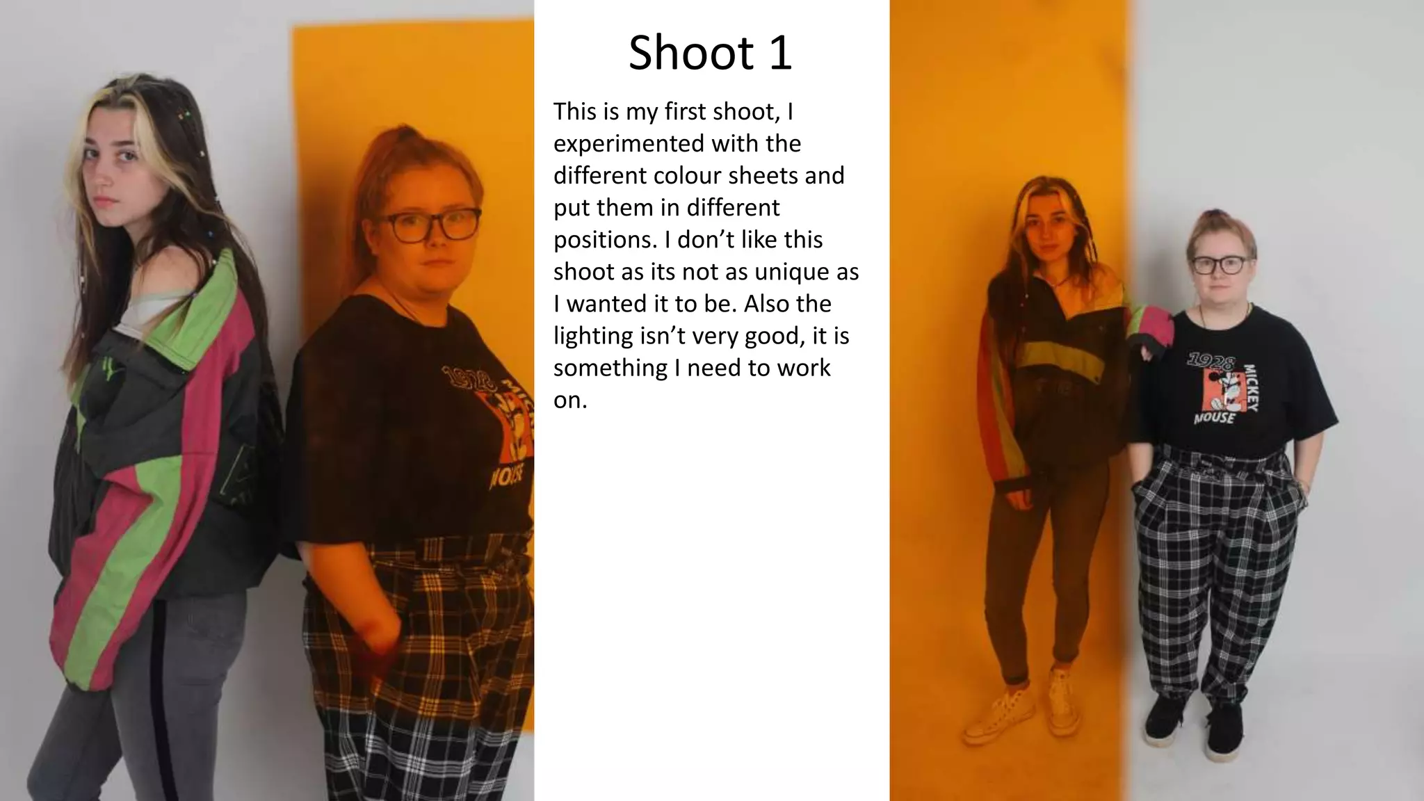 Shoot 1
This is my first shoot, I
experimented with the
different colour sheets and
put them in different
positions. I don’t like this
shoot as its not as unique as
I wanted it to be. Also the
lighting isn’t very good, it is
something I need to work
on.
 